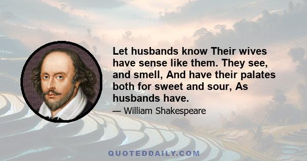 Let husbands know Their wives have sense like them. They see, and smell, And have their palates both for sweet and sour, As husbands have.