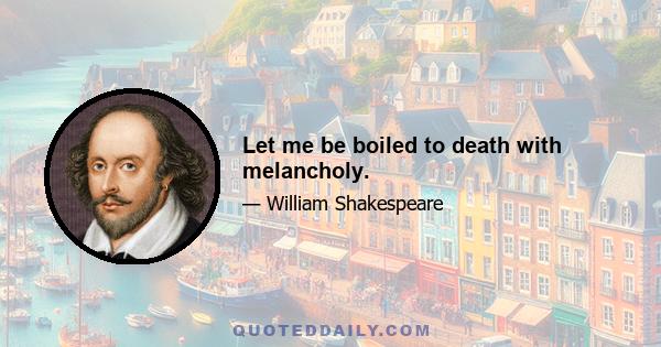 Let me be boiled to death with melancholy.