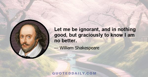 Let me be ignorant, and in nothing good, but graciously to know I am no better.