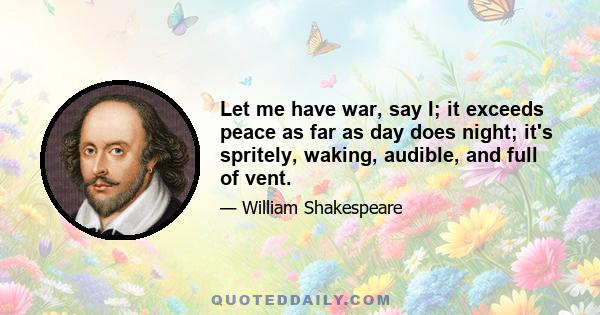 Let me have war, say I; it exceeds peace as far as day does night; it's spritely, waking, audible, and full of vent.