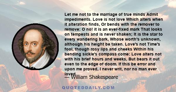 Let me not to the marriage of true minds Admit impediments. Love is not love Which alters when it alteration finds, Or bends with the remover to remove: O no! it is an ever-fixed mark That looks on tempests and is never 