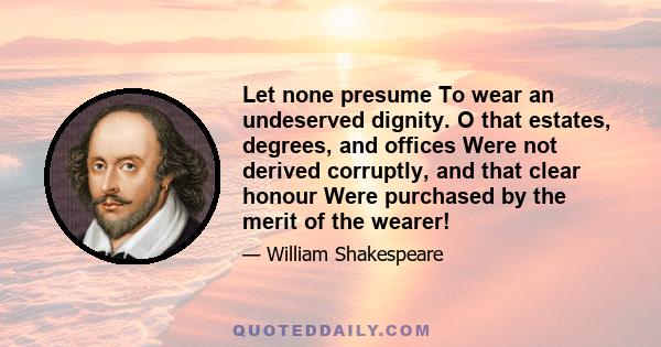 Let none presume To wear an undeserved dignity. O that estates, degrees, and offices Were not derived corruptly, and that clear honour Were purchased by the merit of the wearer!