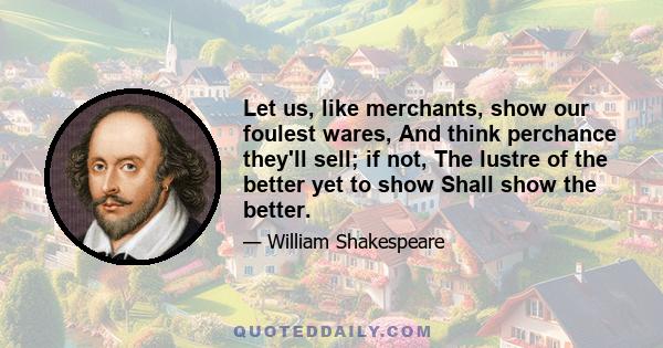 Let us, like merchants, show our foulest wares, And think perchance they'll sell; if not, The lustre of the better yet to show Shall show the better.