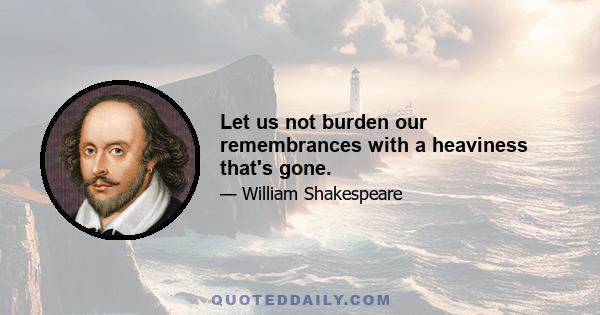 Let us not burden our remembrances with a heaviness that's gone.