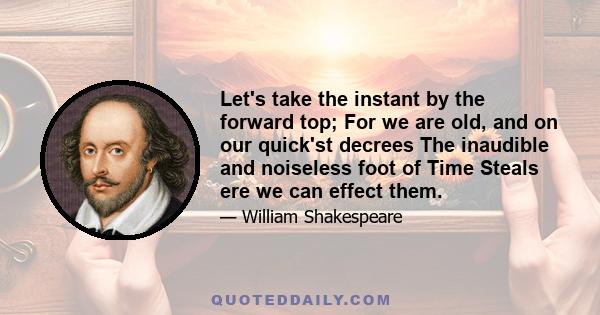 Let's take the instant by the forward top; For we are old, and on our quick'st decrees The inaudible and noiseless foot of Time Steals ere we can effect them.