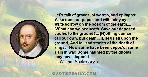 Let's talk of graves, of worms, and epitaphs; Make dust our paper, and with rainy eyes Write sorrow on the bosom of the earth.... [W]hat can we bequeath, Save our deposed bodies to the ground?... [N]othing can we call