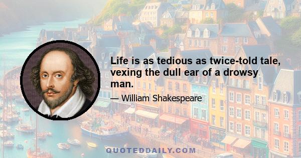 Life is as tedious as twice-told tale, vexing the dull ear of a drowsy man.