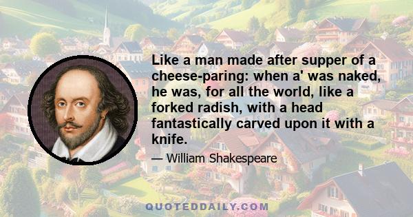 Like a man made after supper of a cheese-paring: when a' was naked, he was, for all the world, like a forked radish, with a head fantastically carved upon it with a knife.