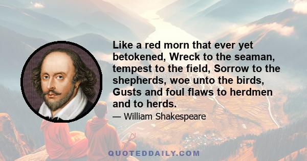 Like a red morn that ever yet betokened, Wreck to the seaman, tempest to the field, Sorrow to the shepherds, woe unto the birds, Gusts and foul flaws to herdmen and to herds.