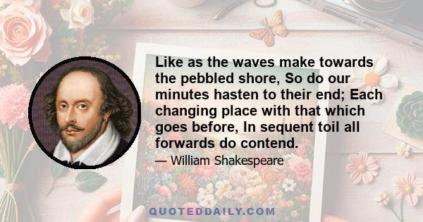 Like as the waves make towards the pebbled shore, So do our minutes hasten to their end; Each changing place with that which goes before, In sequent toil all forwards do contend.