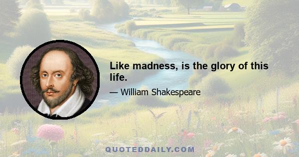 Like madness, is the glory of this life.