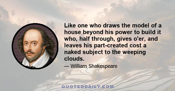 Like one who draws the model of a house beyond his power to build it who, half through, gives o'er, and leaves his part-created cost a naked subject to the weeping clouds.