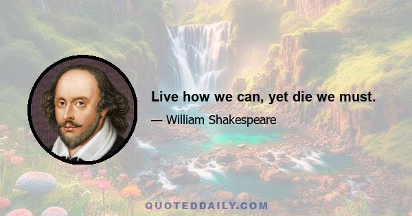 Live how we can, yet die we must.