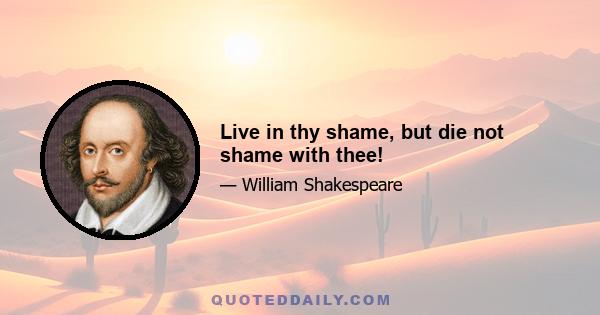 Live in thy shame, but die not shame with thee!