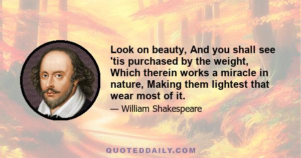 Look on beauty, And you shall see 'tis purchased by the weight, Which therein works a miracle in nature, Making them lightest that wear most of it.