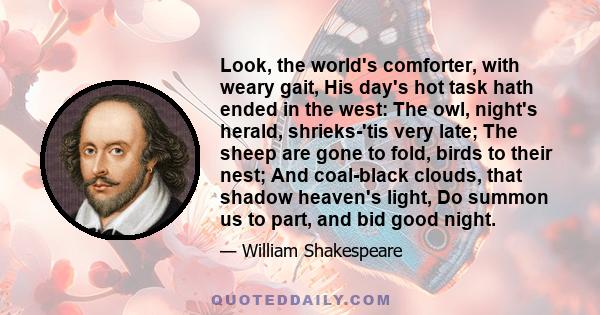 Look, the world's comforter, with weary gait, His day's hot task hath ended in the west: The owl, night's herald, shrieks-'tis very late; The sheep are gone to fold, birds to their nest; And coal-black clouds, that