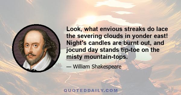 Look, what envious streaks do lace the severing clouds in yonder east! Night's candles are burnt out, and jocund day stands tip-toe on the misty mountain-tops.