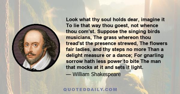 Look what thy soul holds dear, imagine it To lie that way thou goest, not whence thou com'st. Suppose the singing birds musicians, The grass whereon thou tread'st the presence strewed, The flowers fair ladies, and thy