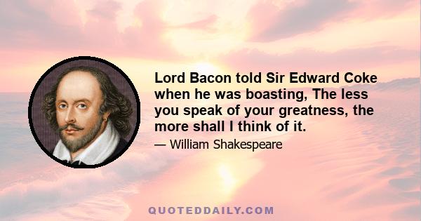 Lord Bacon told Sir Edward Coke when he was boasting, The less you speak of your greatness, the more shall I think of it.