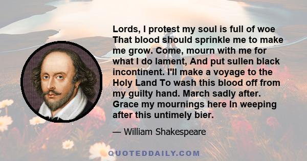 Lords, I protest my soul is full of woe That blood should sprinkle me to make me grow. Come, mourn with me for what I do lament, And put sullen black incontinent. I'll make a voyage to the Holy Land To wash this blood