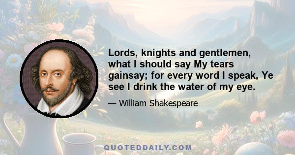 Lords, knights and gentlemen, what I should say My tears gainsay; for every word I speak, Ye see I drink the water of my eye.