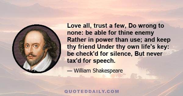 Love all, trust a few, Do wrong to none: be able for thine enemy Rather in power than use; and keep thy friend Under thy own life's key: be check'd for silence, But never tax'd for speech.