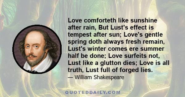 Love comforteth like sunshine after rain, But Lust's effect is tempest after sun; Love's gentle spring doth always fresh remain, Lust's winter comes ere summer half be done; Love surfeits not, Lust like a glutton dies;