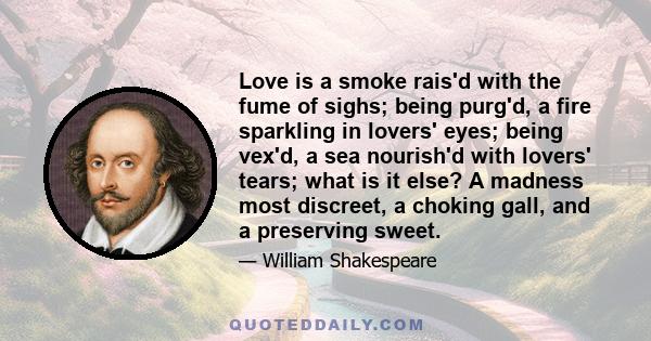 Love is a smoke rais'd with the fume of sighs; being purg'd, a fire sparkling in lovers' eyes; being vex'd, a sea nourish'd with lovers' tears; what is it else? A madness most discreet, a choking gall, and a preserving