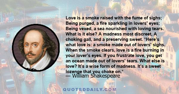 Love is a smoke raised with the fume of sighs; Being purged, a fire sparkling in lovers' eyes; Being vexed, a sea nourished with loving tears. What is it else? A madness most discreet, A choking gall, and a preserving