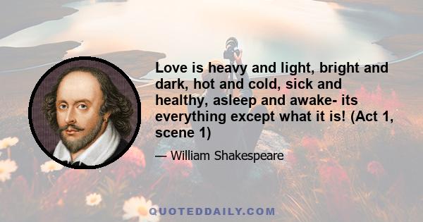 Love is heavy and light, bright and dark, hot and cold, sick and healthy, asleep and awake- its everything except what it is! (Act 1, scene 1)