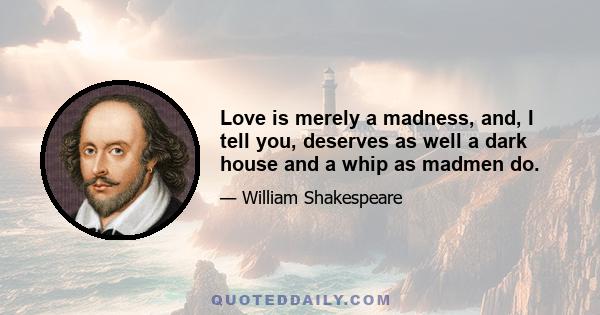 Love is merely a madness; and, I tell you, deserves as well a dark house and a whip as madmen do; and the reason why they are not so punish'd and cured is that the lunacy is so ordinary that the whippers are in love too.