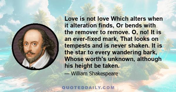 Love is not love Which alters when it alteration finds, Or bends with the remover to remove. O, no! It is an ever-fixed mark, That looks on tempests and is never shaken. It is the star to every wandering bark, Whose