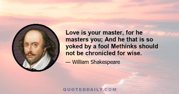 Love is your master, for he masters you; And he that is so yoked by a fool Methinks should not be chronicled for wise.