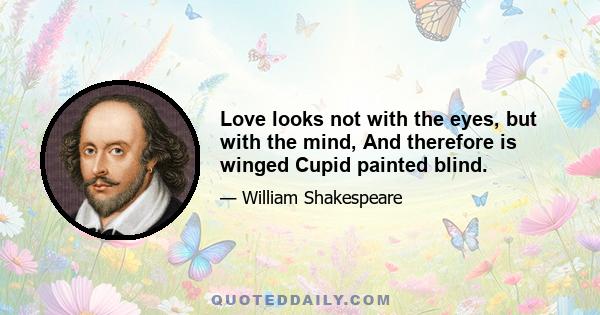 Love looks not with the eyes, but with the mind, And therefore is winged Cupid painted blind.