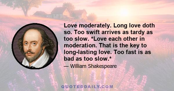 Love moderately. Long love doth so. Too swift arrives as tardy as too slow. *Love each other in moderation. That is the key to long-lasting love. Too fast is as bad as too slow.*