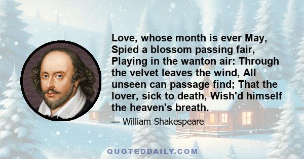 Love, whose month is ever May, Spied a blossom passing fair, Playing in the wanton air: Through the velvet leaves the wind, All unseen can passage find; That the lover, sick to death, Wish'd himself the heaven's breath.