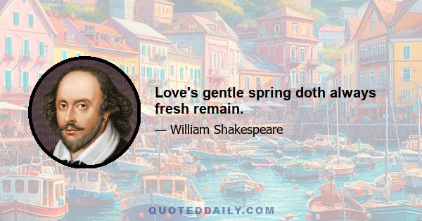 Love's gentle spring doth always fresh remain.