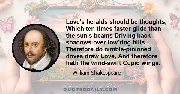 Love's heralds should be thoughts, Which ten times faster glide than the sun's beams Driving back shadows over low'ring hills. Therefore do nimble-pinioned doves draw Love, And therefore hath the wind-swift Cupid wings.