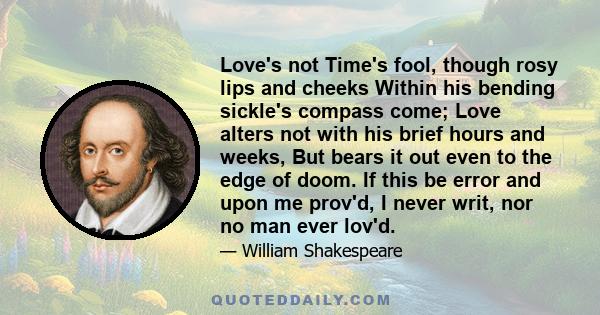 Love's not Time's fool, though rosy lips and cheeks Within his bending sickle's compass come; Love alters not with his brief hours and weeks, But bears it out even to the edge of doom. If this be error and upon me