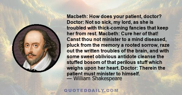 Macbeth: How does your patient, doctor? Doctor: Not so sick, my lord, as she is troubled with thick-coming fancies that keep her from rest. Macbeth: Cure her of that! Canst thou not minister to a mind diseased, pluck