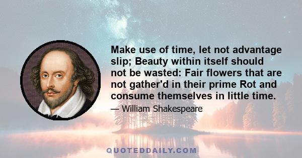 Make use of time, let not advantage slip; Beauty within itself should not be wasted: Fair flowers that are not gather'd in their prime Rot and consume themselves in little time.