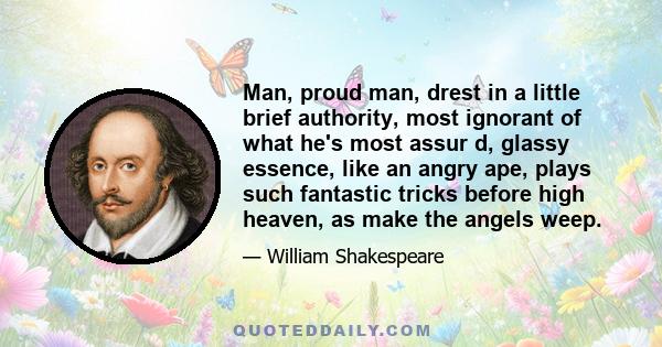 Man, proud man, drest in a little brief authority, most ignorant of what he's most assur d, glassy essence, like an angry ape, plays such fantastic tricks before high heaven, as make the angels weep.