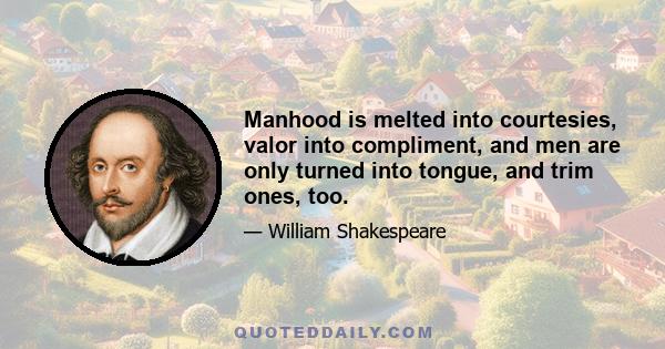 Manhood is melted into courtesies, valor into compliment, and men are only turned into tongue, and trim ones, too.