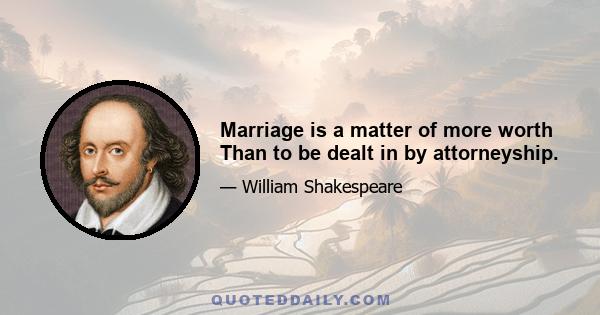 Marriage is a matter of more worth Than to be dealt in by attorneyship.