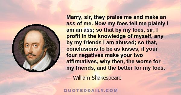 Marry, sir, they praise me and make an ass of me. Now my foes tell me plainly I am an ass; so that by my foes, sir, I profit in the knowledge of myself, any by my friends I am abused; so that, conclusions to be as