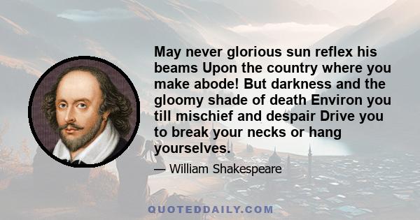 May never glorious sun reflex his beams Upon the country where you make abode! But darkness and the gloomy shade of death Environ you till mischief and despair Drive you to break your necks or hang yourselves.