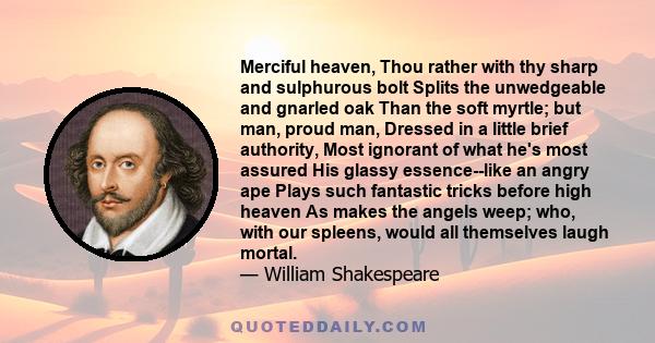 Merciful heaven, Thou rather with thy sharp and sulphurous bolt Splits the unwedgeable and gnarled oak Than the soft myrtle; but man, proud man, Dressed in a little brief authority, Most ignorant of what he's most