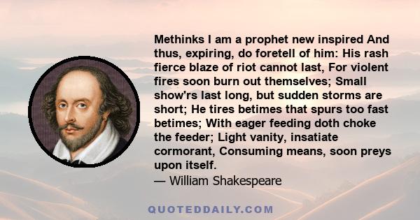 Methinks I am a prophet new inspired And thus, expiring, do foretell of him: His rash fierce blaze of riot cannot last, For violent fires soon burn out themselves; Small show'rs last long, but sudden storms are short;