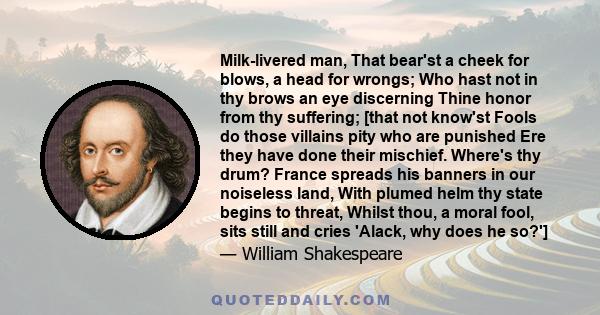 Milk-livered man, That bear'st a cheek for blows, a head for wrongs; Who hast not in thy brows an eye discerning Thine honor from thy suffering; [that not know'st Fools do those villains pity who are punished Ere they