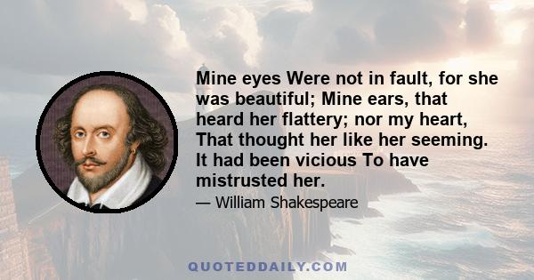 Mine eyes Were not in fault, for she was beautiful; Mine ears, that heard her flattery; nor my heart, That thought her like her seeming. It had been vicious To have mistrusted her.